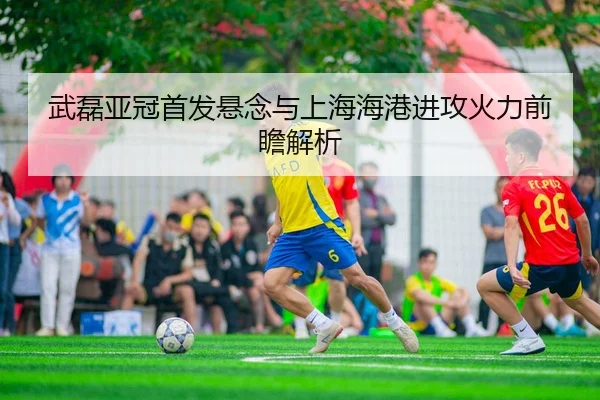 武磊亚冠首发悬念与上海海港进攻火力前瞻解析