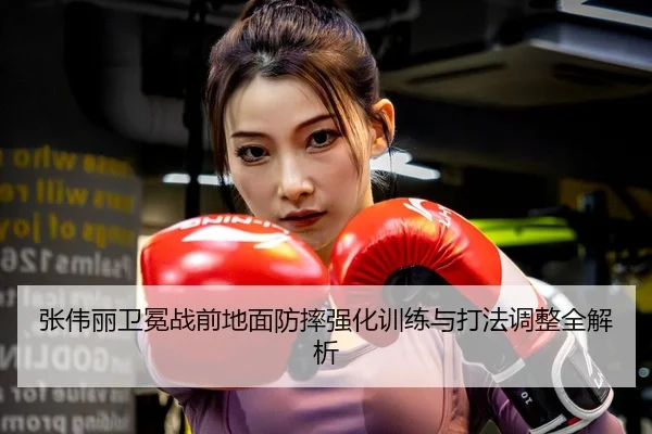 张伟丽卫冕战前地面防摔强化训练与打法调整全解析